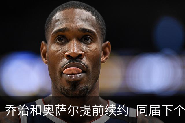 乔治&奥萨尔提前续约 同届下个会是谁？米勒有望2亿 波杰尚需观望